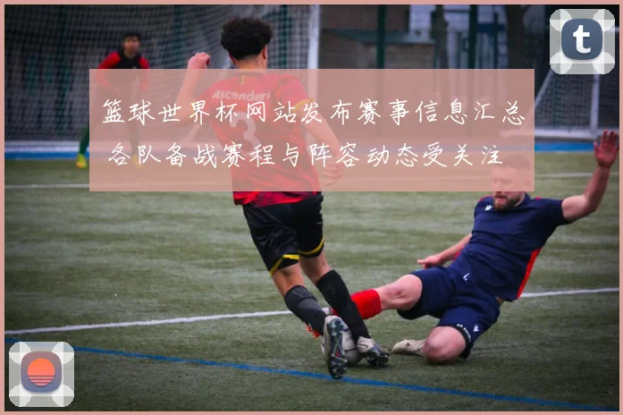 篮球世界杯网站发布赛事信息汇总 各队备战赛程与阵容动态受关注