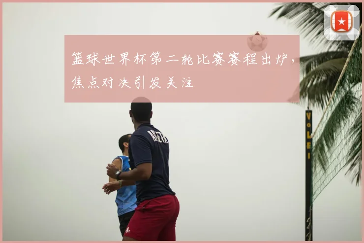 篮球世界杯第二轮比赛赛程出炉,焦点对决引发关注