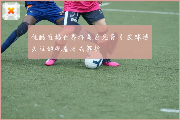 优酷直播世界杯是否免费 引发球迷关注的观看方式解析