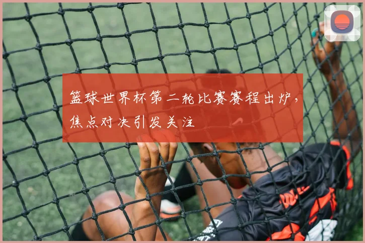 篮球世界杯第二轮比赛赛程出炉,焦点对决引发关注