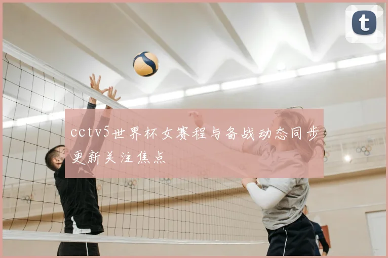 cctv5世界杯女赛程与备战动态同步更新关注焦点