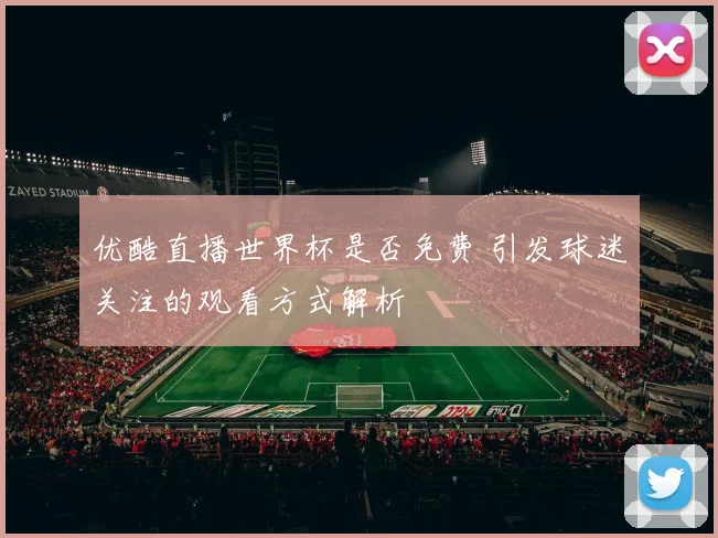 优酷直播世界杯是否免费 引发球迷关注的观看方式解析