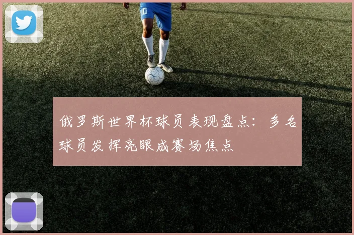 俄罗斯世界杯球员表现盘点：多名球员发挥亮眼成赛场焦点