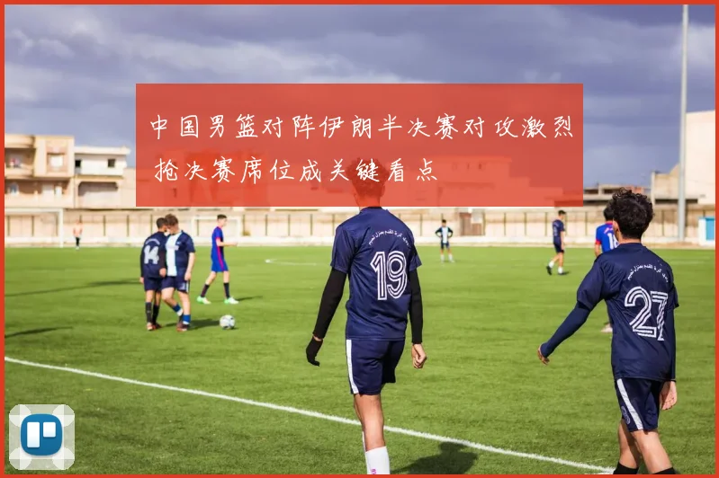 中国男篮对阵伊朗半决赛对攻激烈 抢决赛席位成关键看点