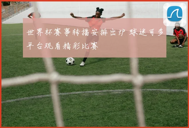 世界杯赛事转播安排出炉 球迷可多平台观看精彩比赛