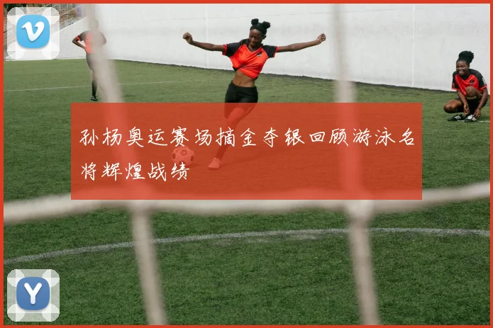 孙杨奥运赛场摘金夺银回顾游泳名将辉煌战绩