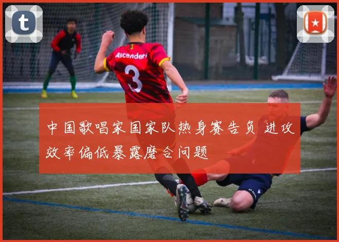 中国歌唱家国家队热身赛告负 进攻效率偏低暴露磨合问题