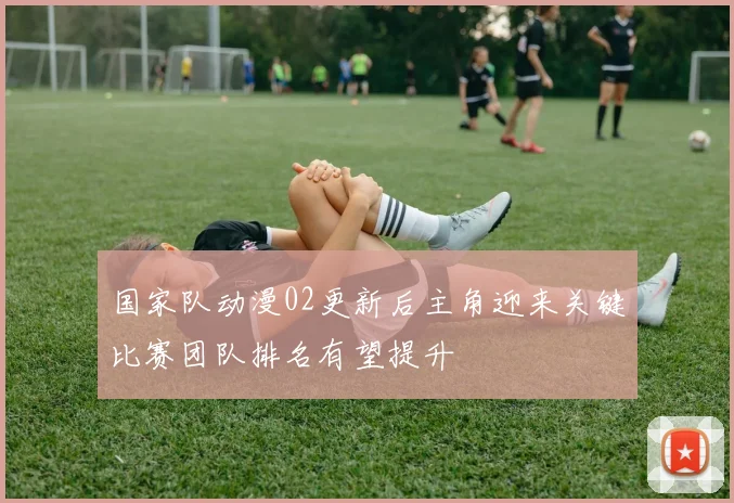 国家队动漫02更新后主角迎来关键比赛团队排名有望提升