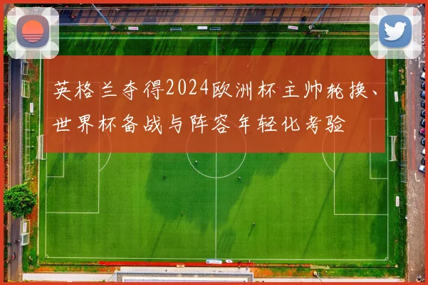 英格兰夺得2024欧洲杯主帅轮换、世界杯备战与阵容年轻化考验