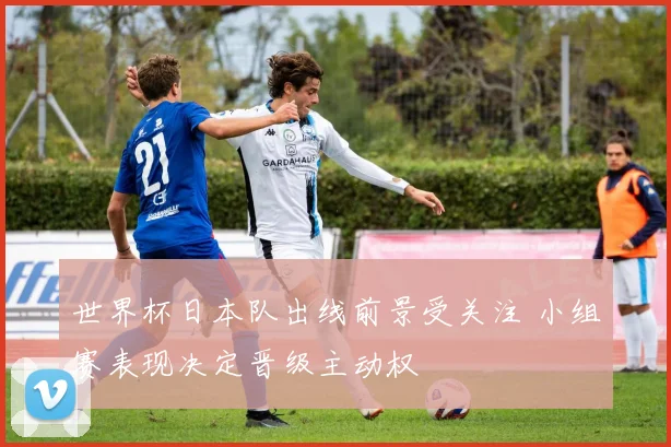 世界杯日本队出线前景受关注 小组赛表现决定晋级主动权