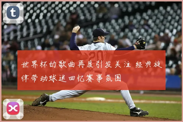 世界杯的歌曲再度引发关注 经典旋律带动球迷回忆赛事氛围