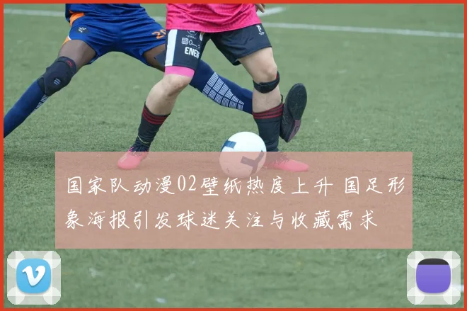 国家队动漫02壁纸热度上升 国足形象海报引发球迷关注与收藏需求