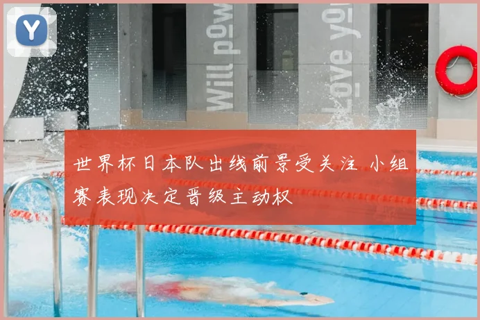 世界杯日本队出线前景受关注 小组赛表现决定晋级主动权