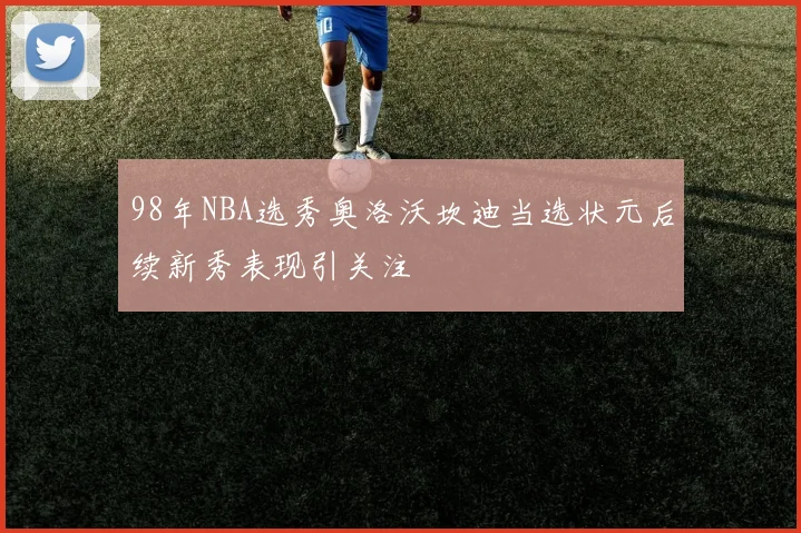 98年NBA选秀奥洛沃坎迪当选状元后续新秀表现引关注