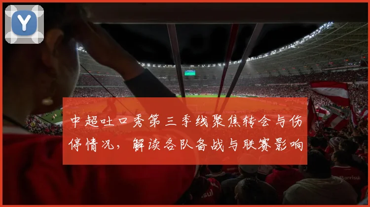 中超吐口秀第三季线聚焦转会与伤停情况，解读各队备战与联赛影响