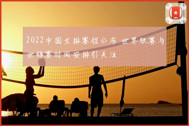 2022中国女排赛程公布 世界联赛与世锦赛时间安排引关注