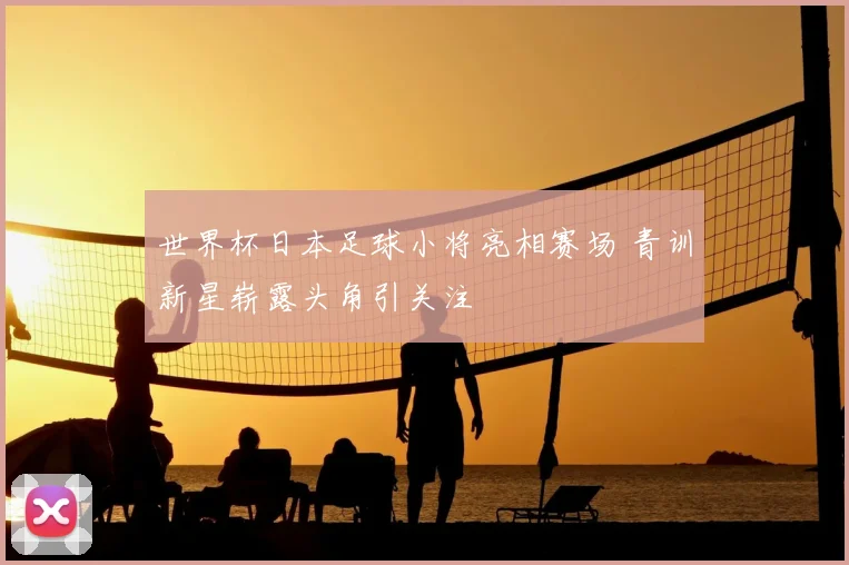 世界杯日本足球小将亮相赛场 青训新星崭露头角引关注