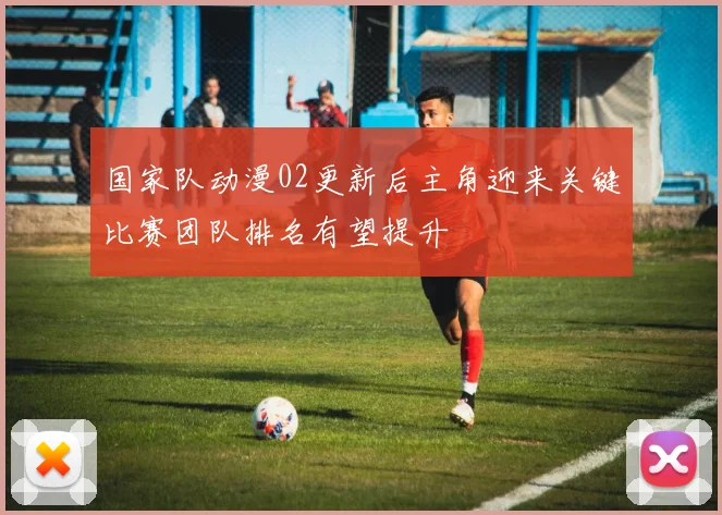 国家队动漫02更新后主角迎来关键比赛团队排名有望提升